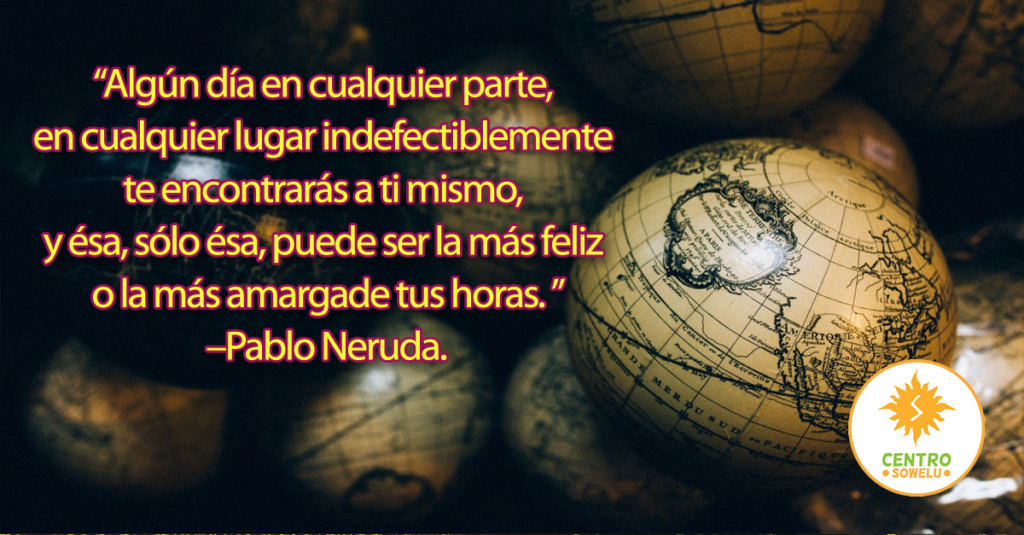 “Algún día en cualquier parte,  en cualquier lugar indefectiblemente  te encontrarás a ti mismo,  y ésa, sólo ésa, puede ser la más feliz  o la más amargade tus horas. ” –Pablo Neruda.